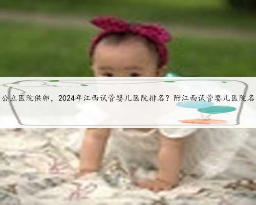 江西公立医院供卵，2024年江西试管婴儿医院排名？附江西试管婴儿医院名单？