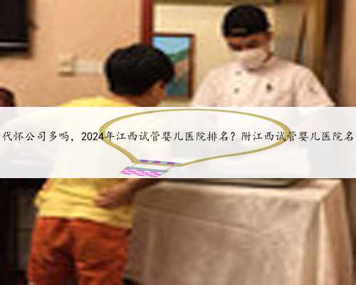 江西代怀公司多吗，2024年江西试管婴儿医院排名？附江西试管婴儿医院名单？